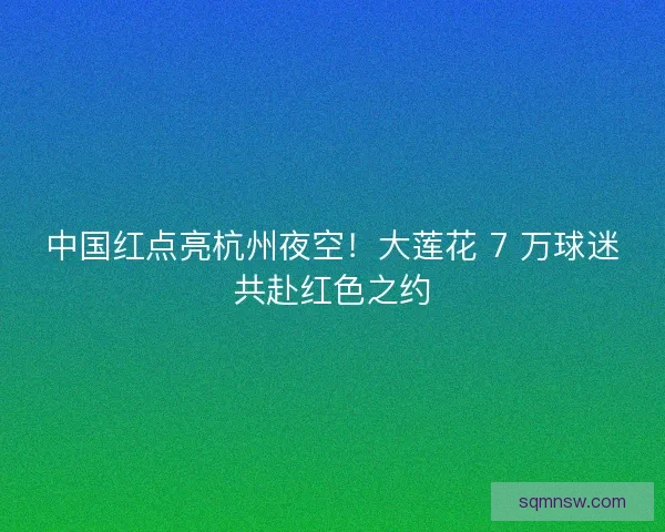 中国红点亮杭州夜空！大莲花 7 万球迷共赴红色之约