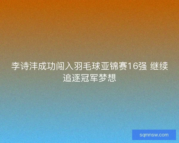 李诗沣成功闯入羽毛球亚锦赛16强 继续追逐冠军梦想