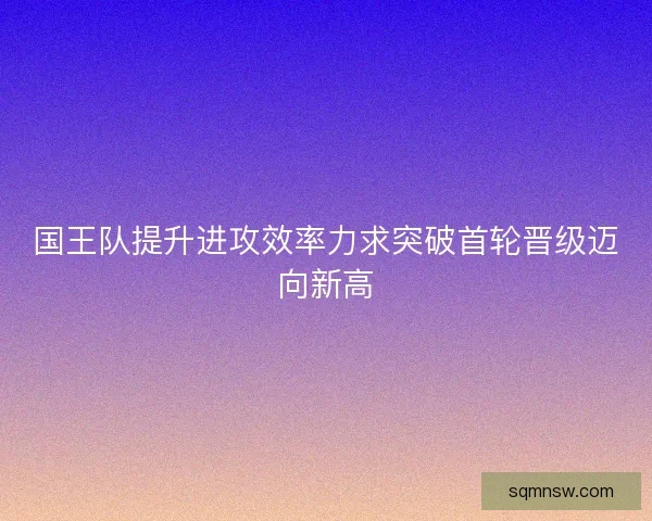 国王队提升进攻效率力求突破首轮晋级迈向新高